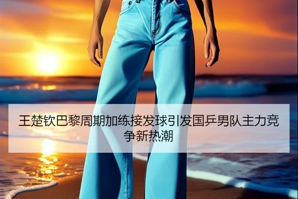 王楚钦巴黎周期加练接发球引发国乒男队主力竞争新热潮